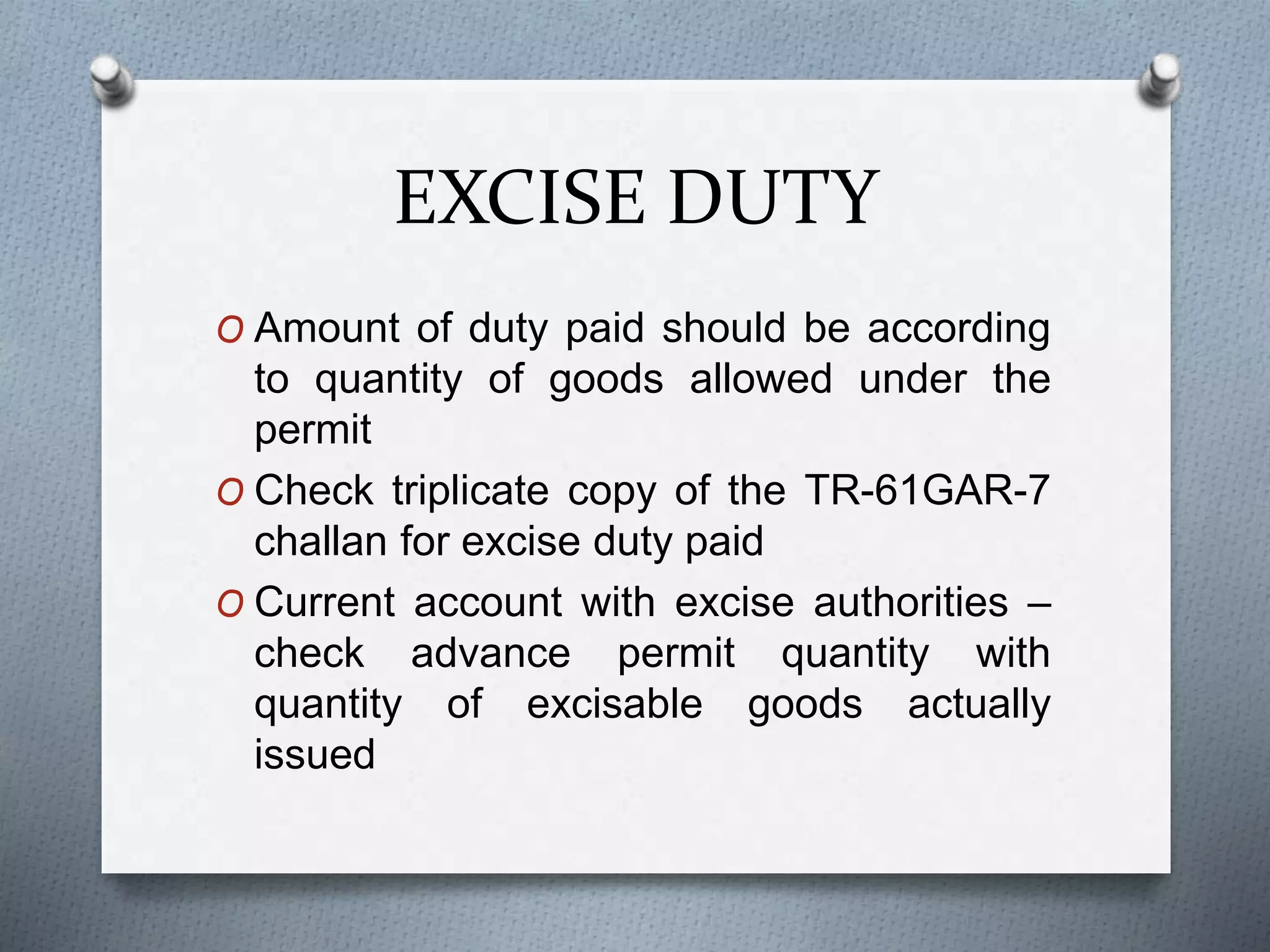 EXCISE DUTY
O Amount of duty paid should be according
to quantity of goods allowed under the
permit
O Check triplicate copy of the TR-61GAR-7
challan for excise duty paid
O Current account with excise authorities –
check advance permit quantity with
quantity of excisable goods actually
issued
 