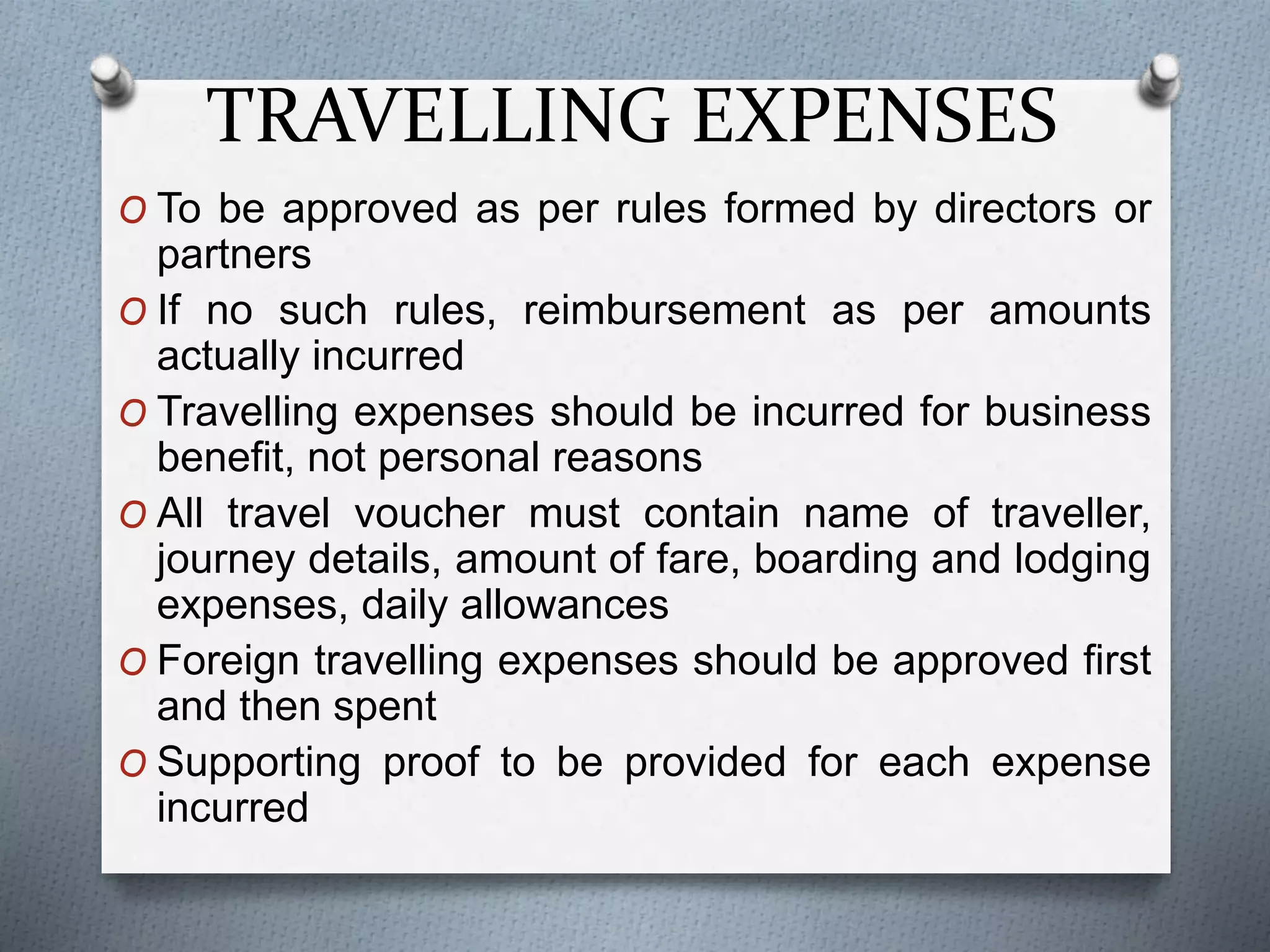 TRAVELLING EXPENSES
O To be approved as per rules formed by directors or
partners
O If no such rules, reimbursement as per amounts
actually incurred
O Travelling expenses should be incurred for business
benefit, not personal reasons
O All travel voucher must contain name of traveller,
journey details, amount of fare, boarding and lodging
expenses, daily allowances
O Foreign travelling expenses should be approved first
and then spent
O Supporting proof to be provided for each expense
incurred
 