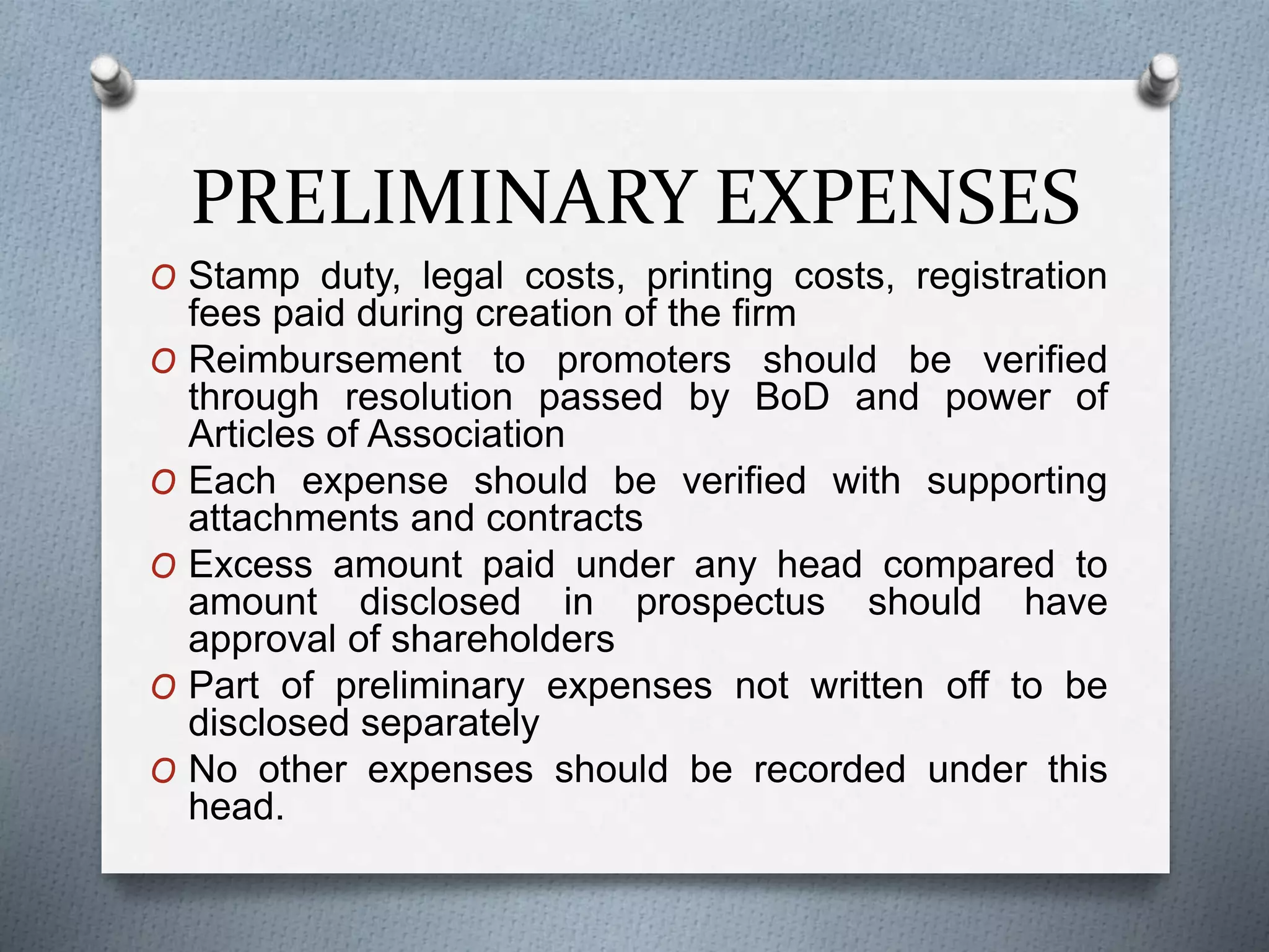PRELIMINARY EXPENSES
O Stamp duty, legal costs, printing costs, registration
fees paid during creation of the firm
O Reimbursement to promoters should be verified
through resolution passed by BoD and power of
Articles of Association
O Each expense should be verified with supporting
attachments and contracts
O Excess amount paid under any head compared to
amount disclosed in prospectus should have
approval of shareholders
O Part of preliminary expenses not written off to be
disclosed separately
O No other expenses should be recorded under this
head.
 