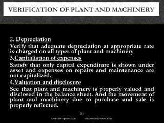 2. Depreciation
Verify that adequate depreciation at appropriate rate
is charged on all types of plant and machinery
3.Capitalistion of expenses
Satisfy that only capital expenditure is shown under
asset and expenses on repairs and maintenance are
not capitalized.
4.Valuation and disclosure
See that plant and machinery is properly valued and
disclosed in the balance sheet. And the movement of
plant and machinery due to purchase and sale is
properly reflected.
VERIFICATION OF PLANT AND MACHINERY
21
CAMEER1114@GMAIL.COM VOUCHING AND VERIFICATON
 