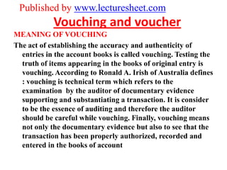 Published by www.lecturesheet.com
            Vouching and voucher
MEANING OF VOUCHING
The act of establishing the accuracy and authenticity of
  entries in the account books is called vouching. Testing the
  truth of items appearing in the books of original entry is
  vouching. According to Ronald A. Irish of Australia defines
  : vouching is technical term which refers to the
  examination by the auditor of documentary evidence
  supporting and substantiating a transaction. It is consider
  to be the essence of auditing and therefore the auditor
  should be careful while vouching. Finally, vouching means
  not only the documentary evidence but also to see that the
  transaction has been properly authorized, recorded and
  entered in the books of account
 