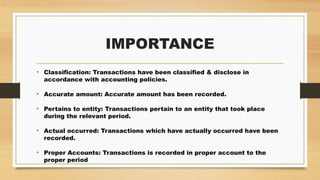 IMPORTANCE
• Classification: Transactions have been classified & disclose in
accordance with accounting policies.
• Accurate amount: Accurate amount has been recorded.
• Pertains to entity: Transactions pertain to an entity that took place
during the relevant period.
• Actual occurred: Transactions which have actually occurred have been
recorded.
• Proper Accounts: Transactions is recorded in proper account to the
proper period
 