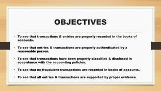 OBJECTIVES
• To see that transactions & entries are properly recorded in the books of
accounts.
• To see that entries & transactions are properly authenticated by a
reasonable person.
• To see that transactions have been properly classified & disclosed in
accordance with the accounting policies.
• To see that no fraudulent transactions are recorded in books of accounts.
• To see that all entries & transactions are supported by proper evidence
 