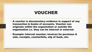 VOUCHER
• A voucher is documentary evidence in support of any
transaction in books of accounts. Voucher can
originate within the organization or outside the
organization i.e. they can be internal or external.
• Example: Internal voucher: invoices for purchase &
sale, receipts, counterfoils, slip of bank, etc.
 