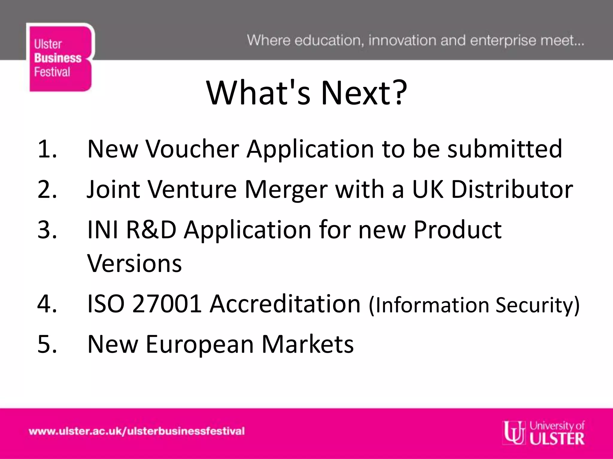 What's Next?
1. New Voucher Application to be submitted
2. Joint Venture Merger with a UK Distributor
3. INI R&D Application for new Product
Versions
4. ISO 27001 Accreditation (Information Security)
5. New European Markets
 