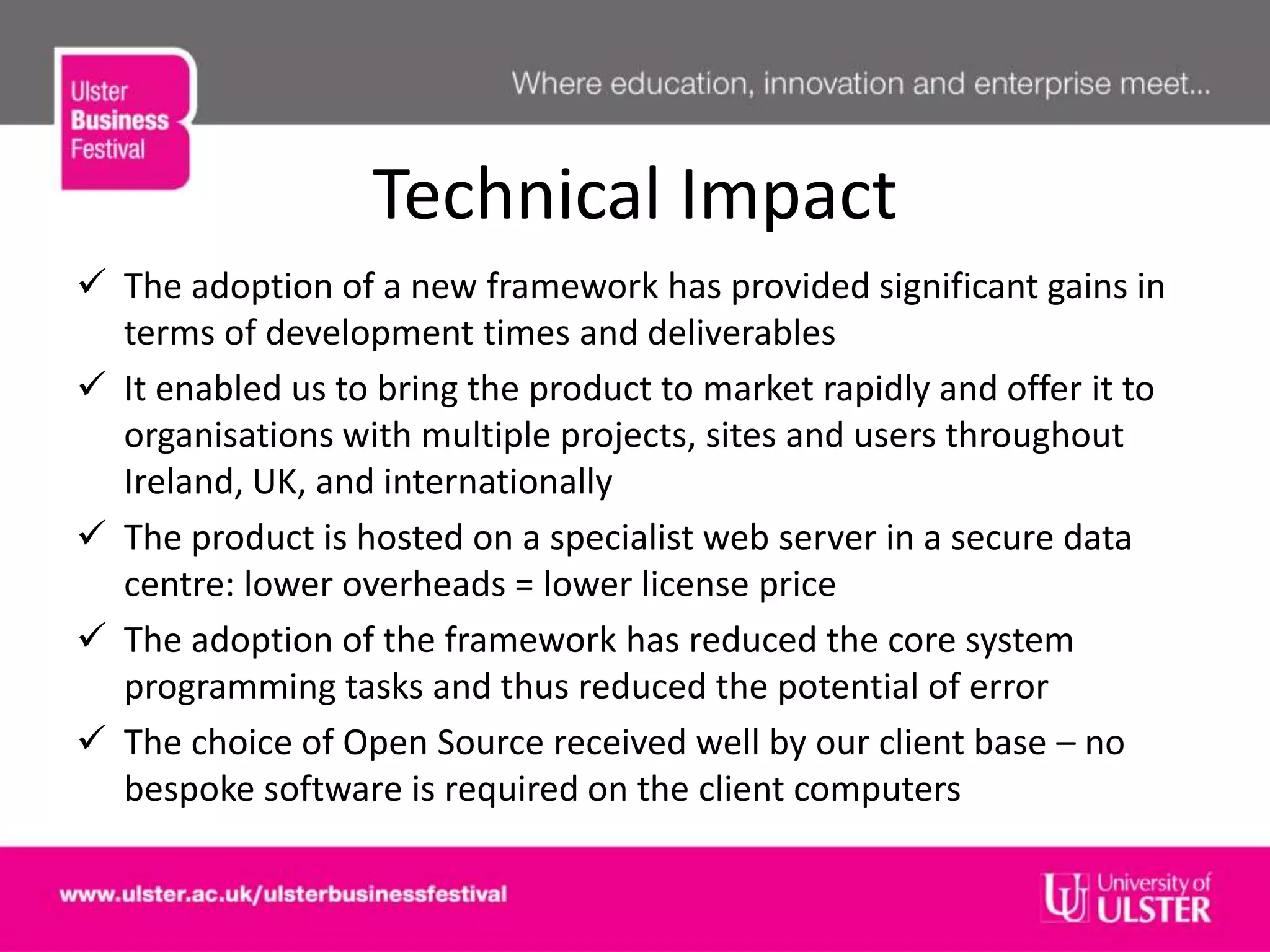 Technical Impact
 The adoption of a new framework has provided significant gains in
terms of development times and deliverables
 It enabled us to bring the product to market rapidly and offer it to
organisations with multiple projects, sites and users throughout
Ireland, UK, and internationally
 The product is hosted on a specialist web server in a secure data
centre: lower overheads = lower license price
 The adoption of the framework has reduced the core system
programming tasks and thus reduced the potential of error
 The choice of Open Source received well by our client base – no
bespoke software is required on the client computers
 