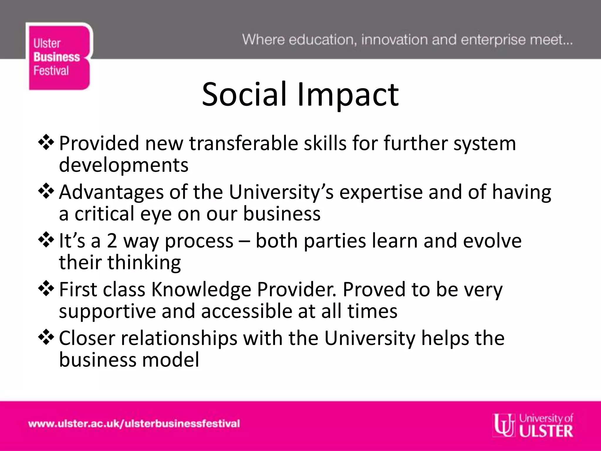 Social Impact
Provided new transferable skills for further system
developments
Advantages of the University’s expertise and of having
a critical eye on our business
It’s a 2 way process – both parties learn and evolve
their thinking
First class Knowledge Provider. Proved to be very
supportive and accessible at all times
Closer relationships with the University helps the
business model
 