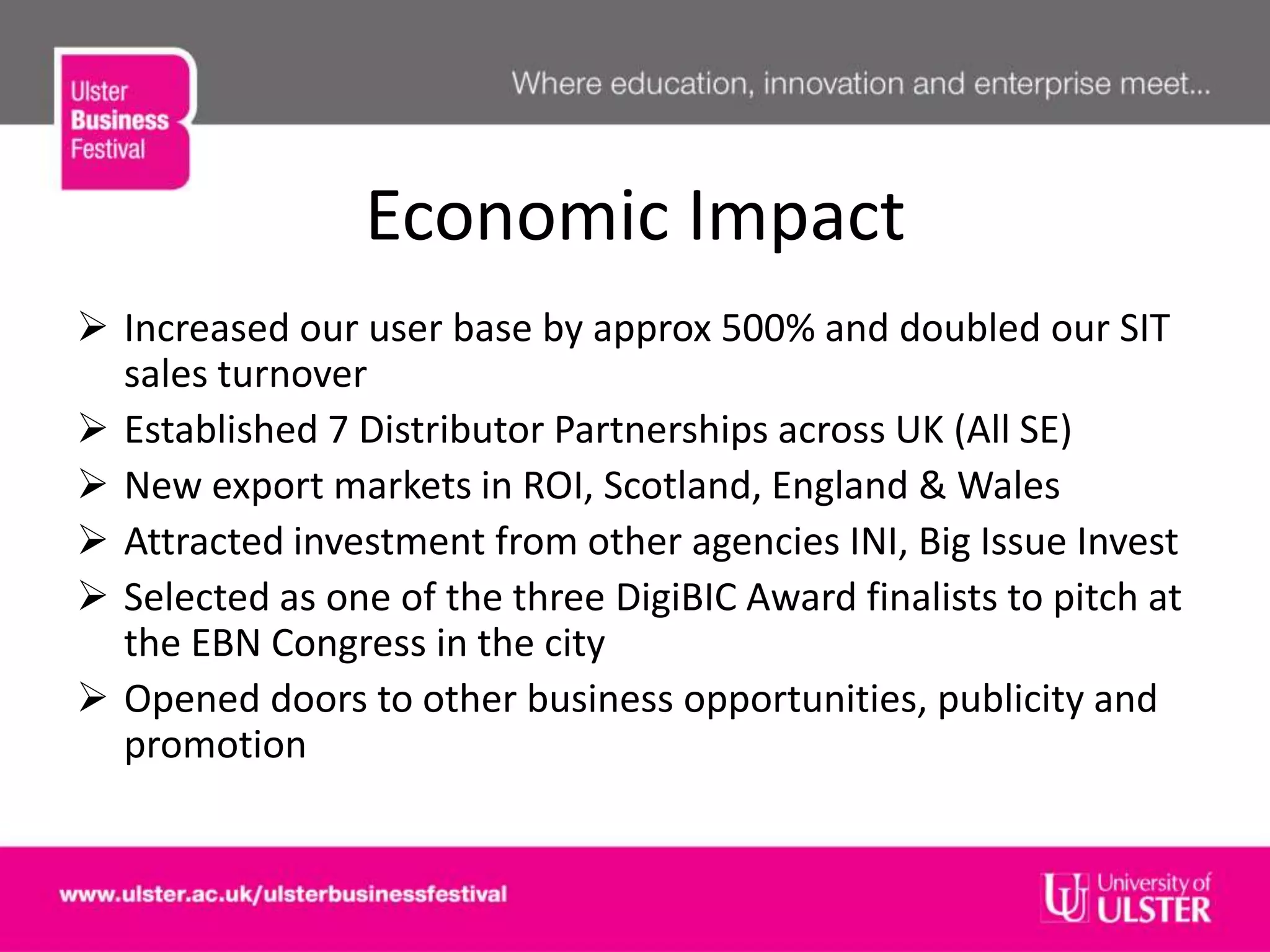 Economic Impact
 Increased our user base by approx 500% and doubled our SIT
sales turnover
 Established 7 Distributor Partnerships across UK (All SE)
 New export markets in ROI, Scotland, England & Wales
 Attracted investment from other agencies INI, Big Issue Invest
 Selected as one of the three DigiBIC Award finalists to pitch at
the EBN Congress in the city
 Opened doors to other business opportunities, publicity and
promotion
 