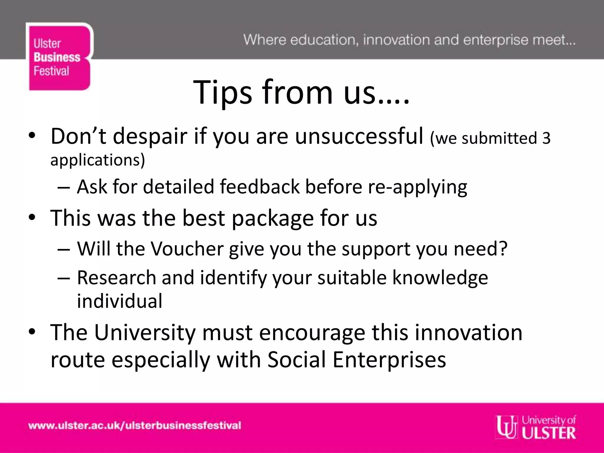 Tips from us….
• Don’t despair if you are unsuccessful (we submitted 3
applications)
– Ask for detailed feedback before re-applying
• This was the best package for us
– Will the Voucher give you the support you need?
– Research and identify your suitable knowledge
individual
• The University must encourage this innovation
route especially with Social Enterprises
 