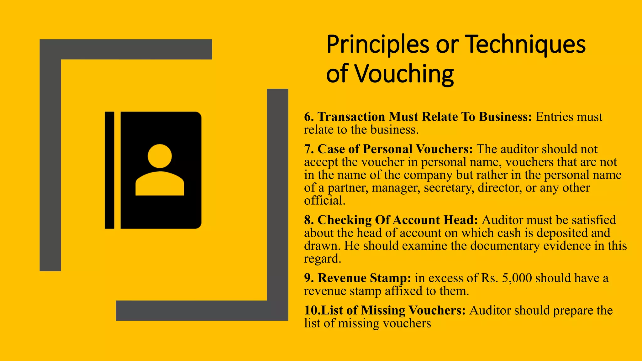 Principles or Techniques
of Vouching
6. Transaction Must Relate To Business: Entries must
relate to the business.
7. Case of Personal Vouchers: The auditor should not
accept the voucher in personal name, vouchers that are not
in the name of the company but rather in the personal name
of a partner, manager, secretary, director, or any other
official.
8. Checking Of Account Head: Auditor must be satisfied
about the head of account on which cash is deposited and
drawn. He should examine the documentary evidence in this
regard.
9. Revenue Stamp: in excess of Rs. 5,000 should have a
revenue stamp affixed to them.
10.List of Missing Vouchers: Auditor should prepare the
list of missing vouchers
 