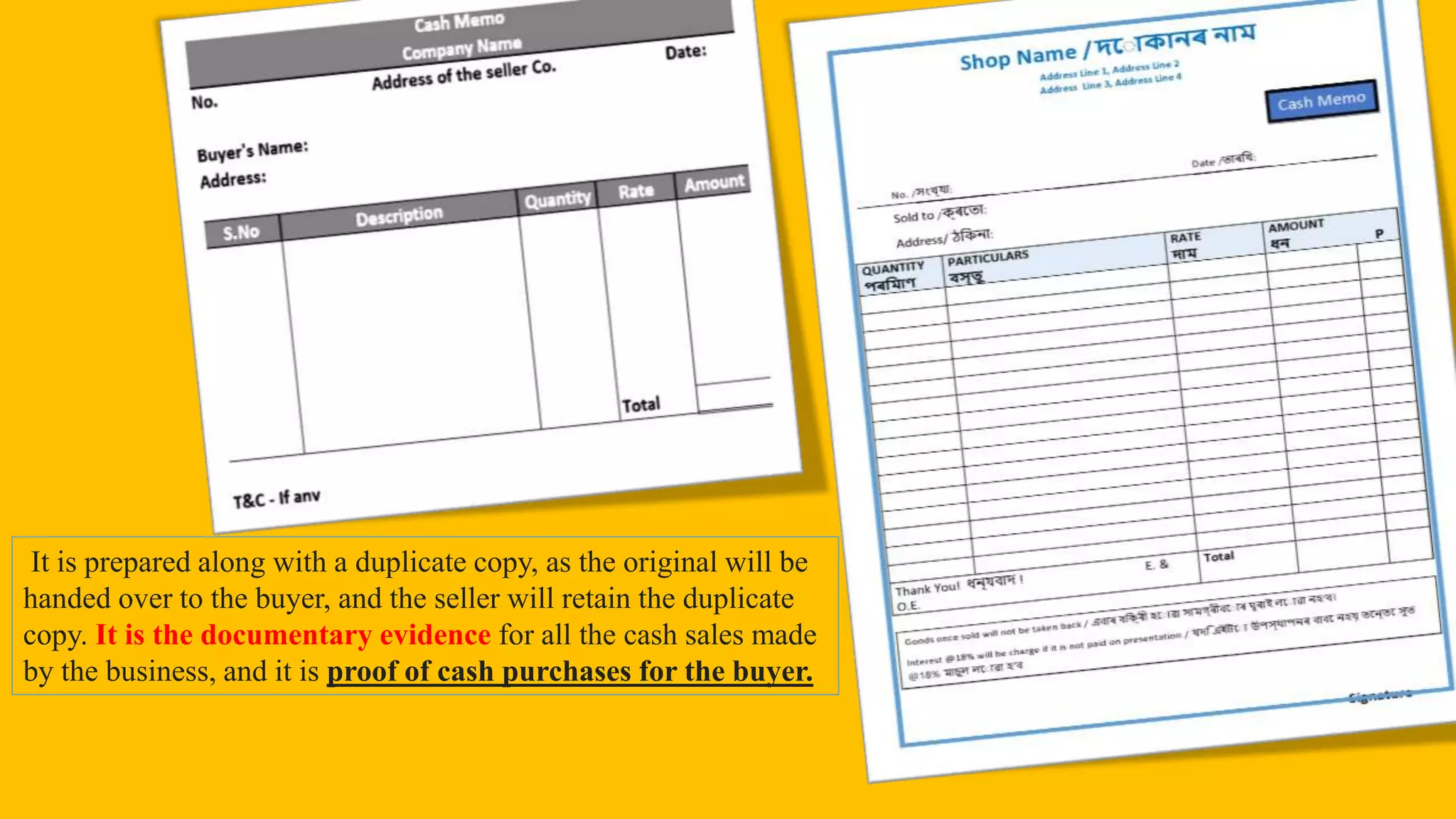 It is prepared along with a duplicate copy, as the original will be
handed over to the buyer, and the seller will retain the duplicate
copy. It is the documentary evidence for all the cash sales made
by the business, and it is proof of cash purchases for the buyer.
 