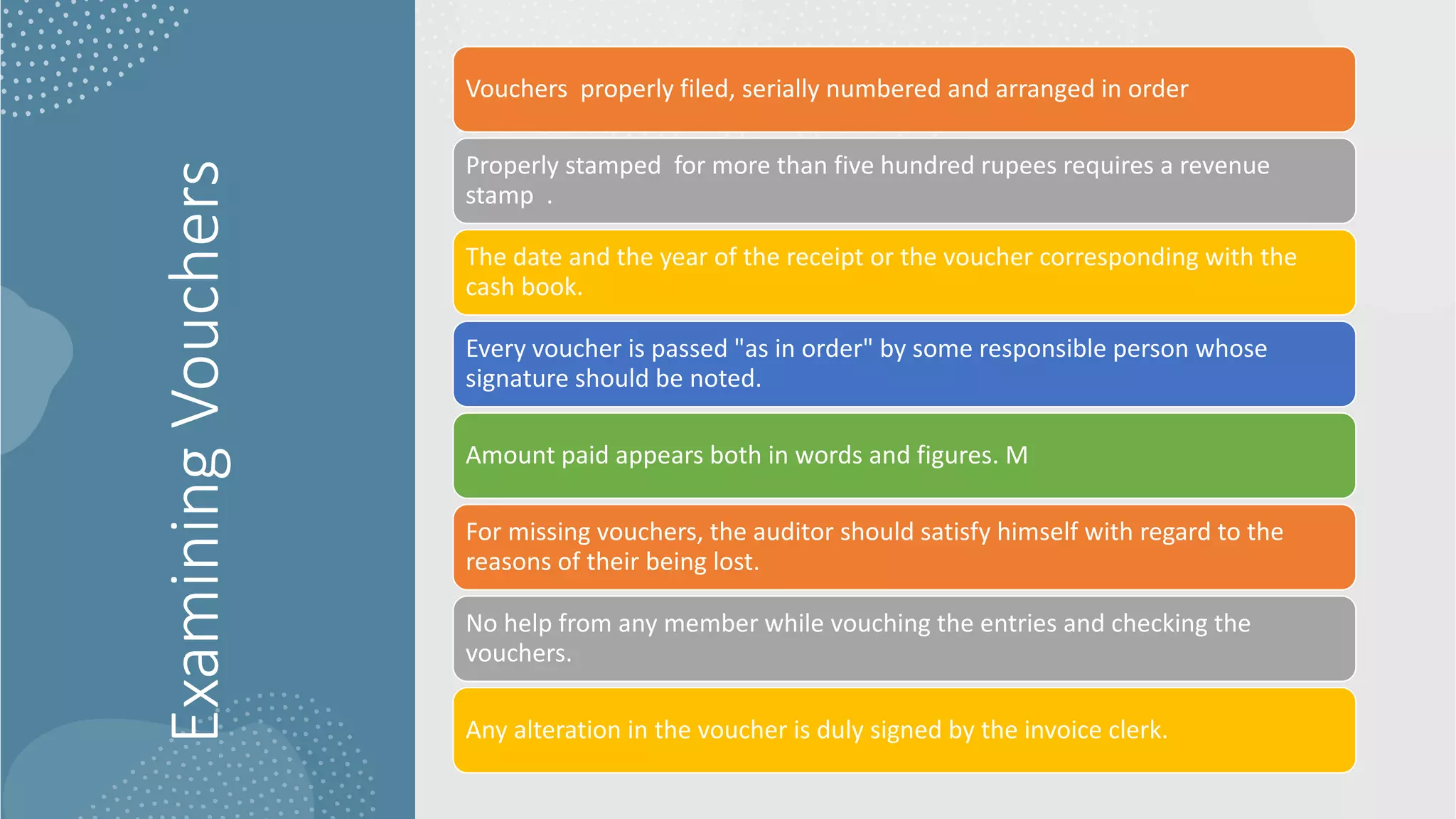 Examining
Vouchers
Vouchers properly filed, serially numbered and arranged in order
Properly stamped for more than five hundred rupees requires a revenue
stamp .
The date and the year of the receipt or the voucher corresponding with the
cash book.
Every voucher is passed "as in order" by some responsible person whose
signature should be noted.
Amount paid appears both in words and figures. M
For missing vouchers, the auditor should satisfy himself with regard to the
reasons of their being lost.
No help from any member while vouching the entries and checking the
vouchers.
Any alteration in the voucher is duly signed by the invoice clerk.
 