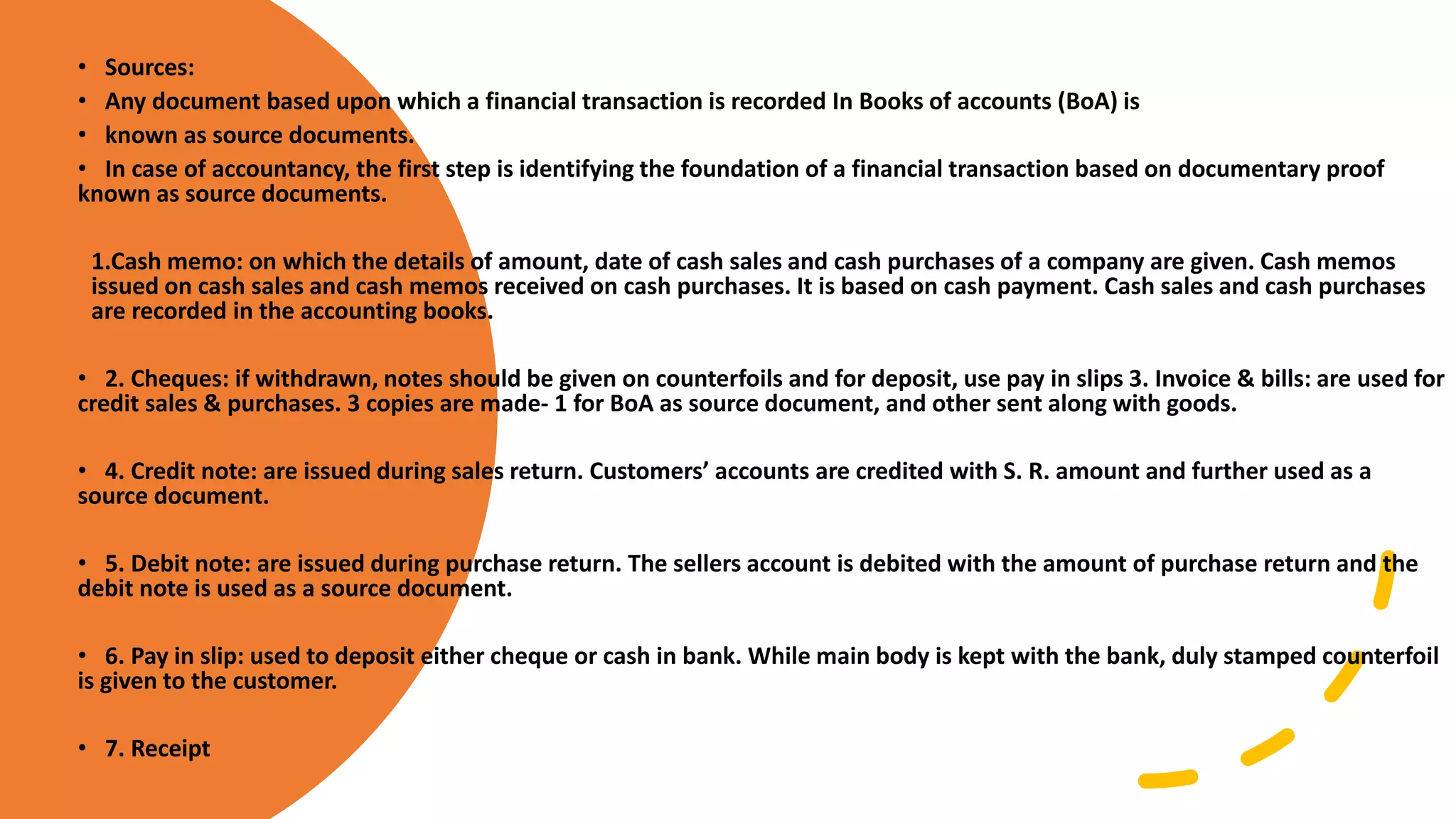 • Sources:
• Any document based upon which a financial transaction is recorded In Books of accounts (BoA) is
• known as source documents.
• In case of accountancy, the first step is identifying the foundation of a financial transaction based on documentary proof
known as source documents.
1.Cash memo: on which the details of amount, date of cash sales and cash purchases of a company are given. Cash memos
issued on cash sales and cash memos received on cash purchases. It is based on cash payment. Cash sales and cash purchases
are recorded in the accounting books.
• 2. Cheques: if withdrawn, notes should be given on counterfoils and for deposit, use pay in slips 3. Invoice & bills: are used for
credit sales & purchases. 3 copies are made- 1 for BoA as source document, and other sent along with goods.
• 4. Credit note: are issued during sales return. Customers’ accounts are credited with S. R. amount and further used as a
source document.
• 5. Debit note: are issued during purchase return. The sellers account is debited with the amount of purchase return and the
debit note is used as a source document.
• 6. Pay in slip: used to deposit either cheque or cash in bank. While main body is kept with the bank, duly stamped counterfoil
is given to the customer.
• 7. Receipt
 