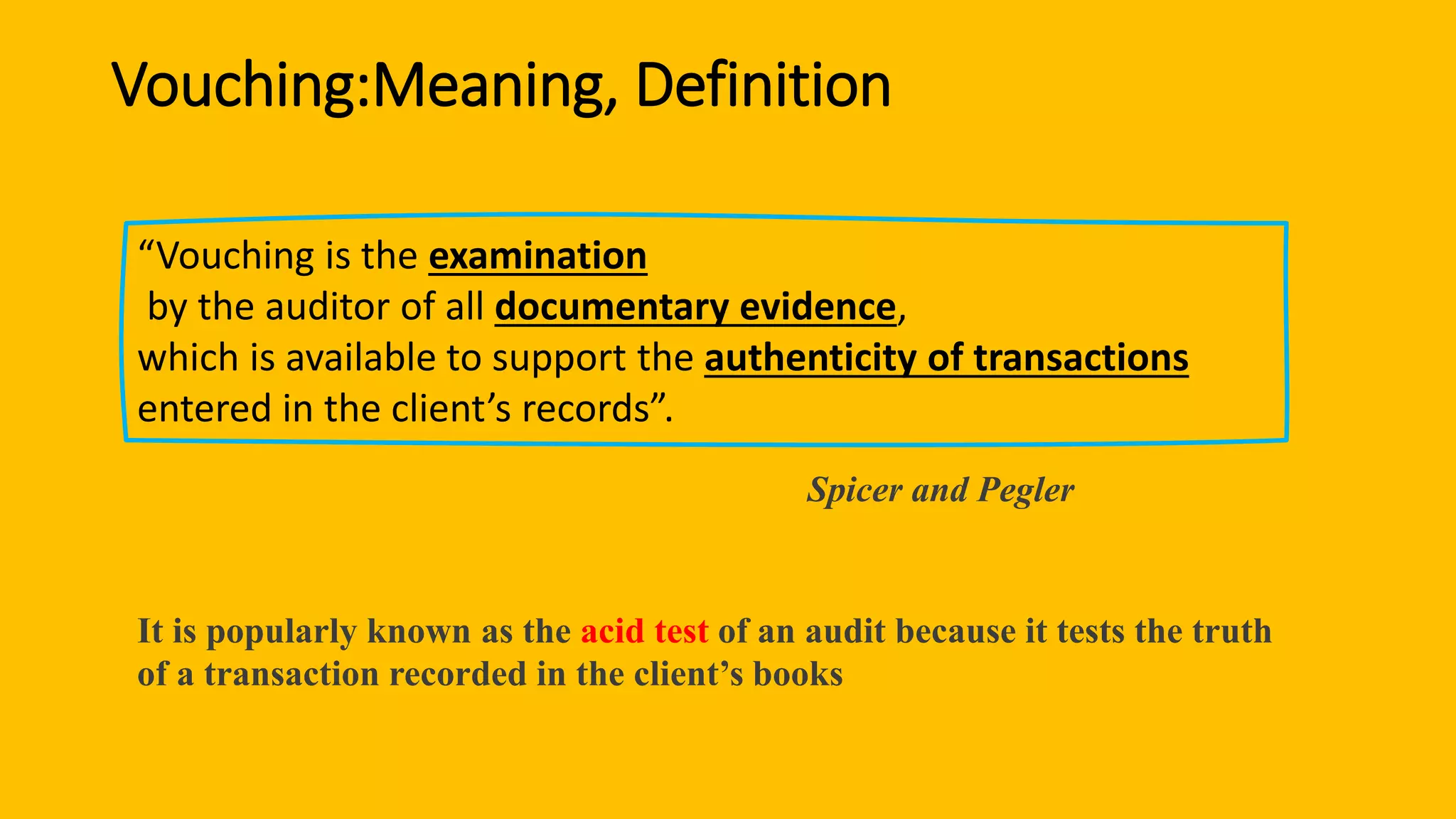 Vouching:Meaning, Definition
“Vouching is the examination
by the auditor of all documentary evidence,
which is available to support the authenticity of transactions
entered in the client’s records”.
Spicer and Pegler
It is popularly known as the acid test of an audit because it tests the truth
of a transaction recorded in the client’s books
 