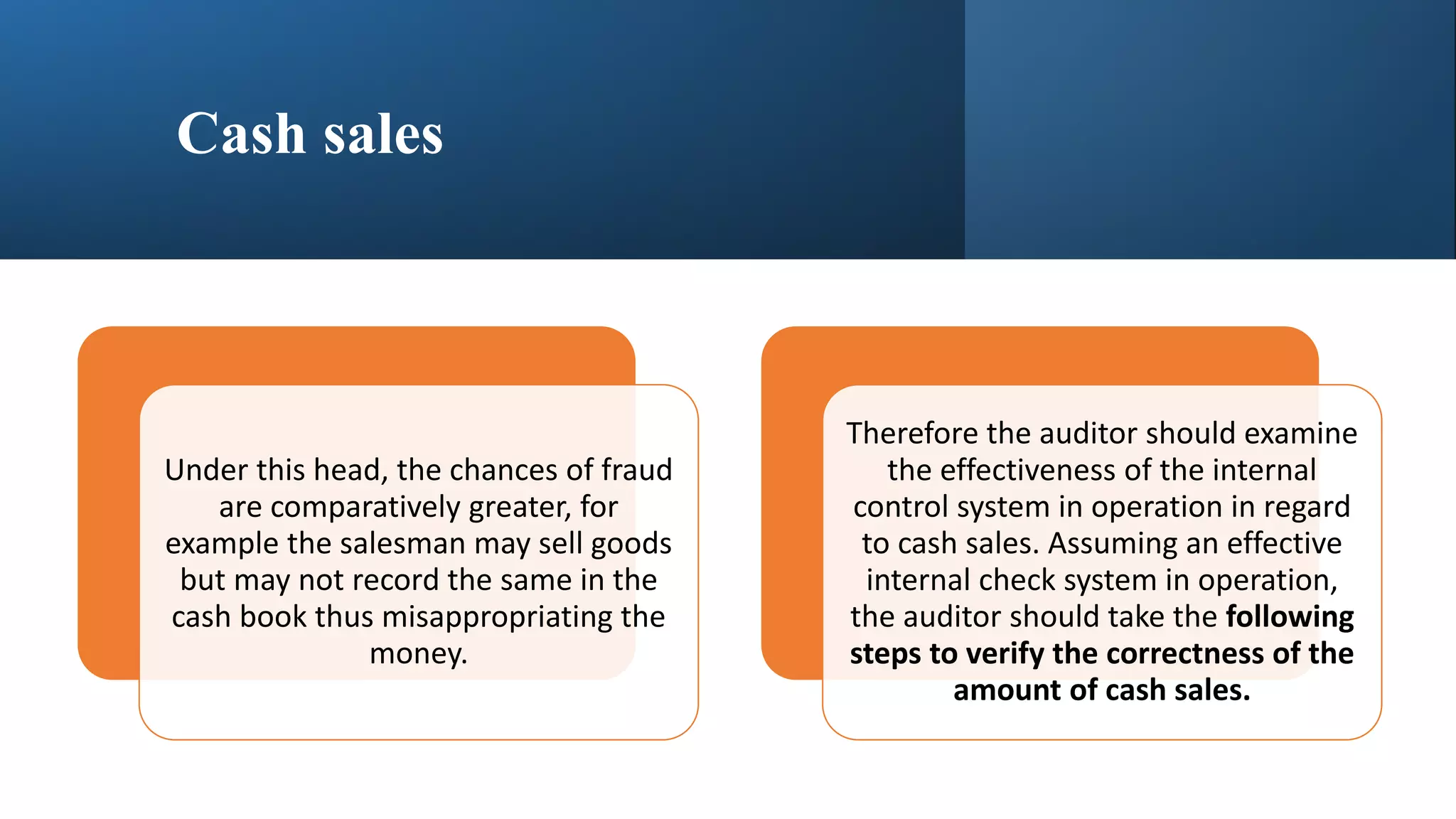 Cash sales
Under this head, the chances of fraud
are comparatively greater, for
example the salesman may sell goods
but may not record the same in the
cash book thus misappropriating the
money.
Therefore the auditor should examine
the effectiveness of the internal
control system in operation in regard
to cash sales. Assuming an effective
internal check system in operation,
the auditor should take the following
steps to verify the correctness of the
amount of cash sales.
 