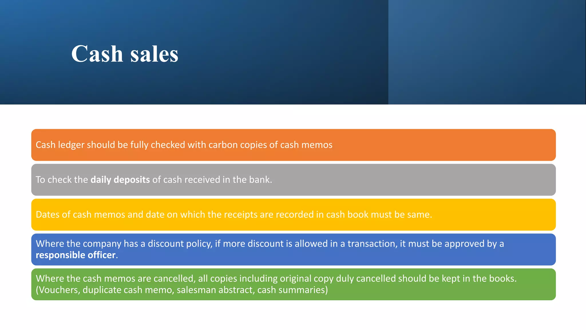 Cash sales
Cash ledger should be fully checked with carbon copies of cash memos
To check the daily deposits of cash received in the bank.
Dates of cash memos and date on which the receipts are recorded in cash book must be same.
Where the company has a discount policy, if more discount is allowed in a transaction, it must be approved by a
responsible officer.
Where the cash memos are cancelled, all copies including original copy duly cancelled should be kept in the books.
(Vouchers, duplicate cash memo, salesman abstract, cash summaries)
 