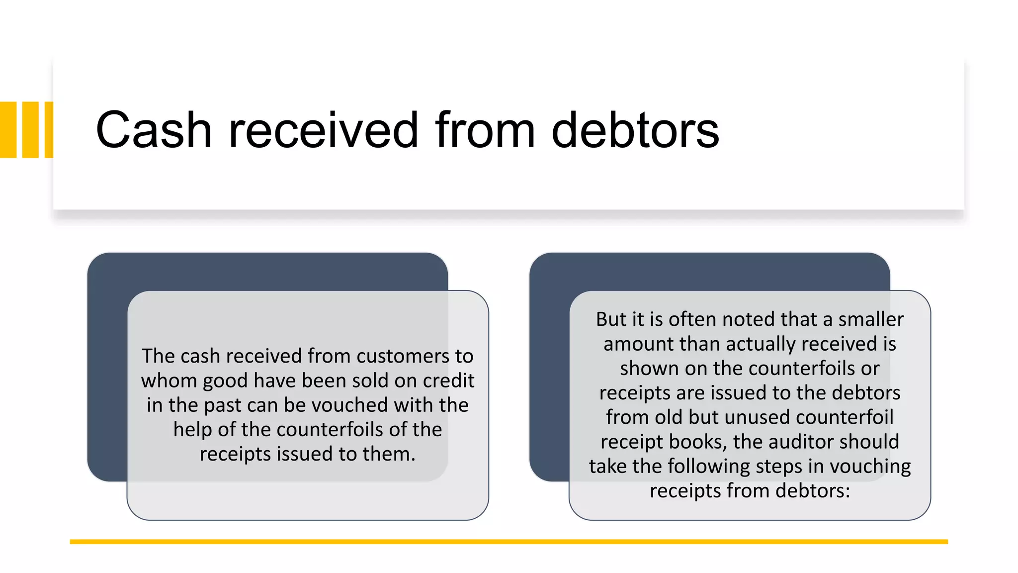 Cash received from debtors
The cash received from customers to
whom good have been sold on credit
in the past can be vouched with the
help of the counterfoils of the
receipts issued to them.
But it is often noted that a smaller
amount than actually received is
shown on the counterfoils or
receipts are issued to the debtors
from old but unused counterfoil
receipt books, the auditor should
take the following steps in vouching
receipts from debtors:
 