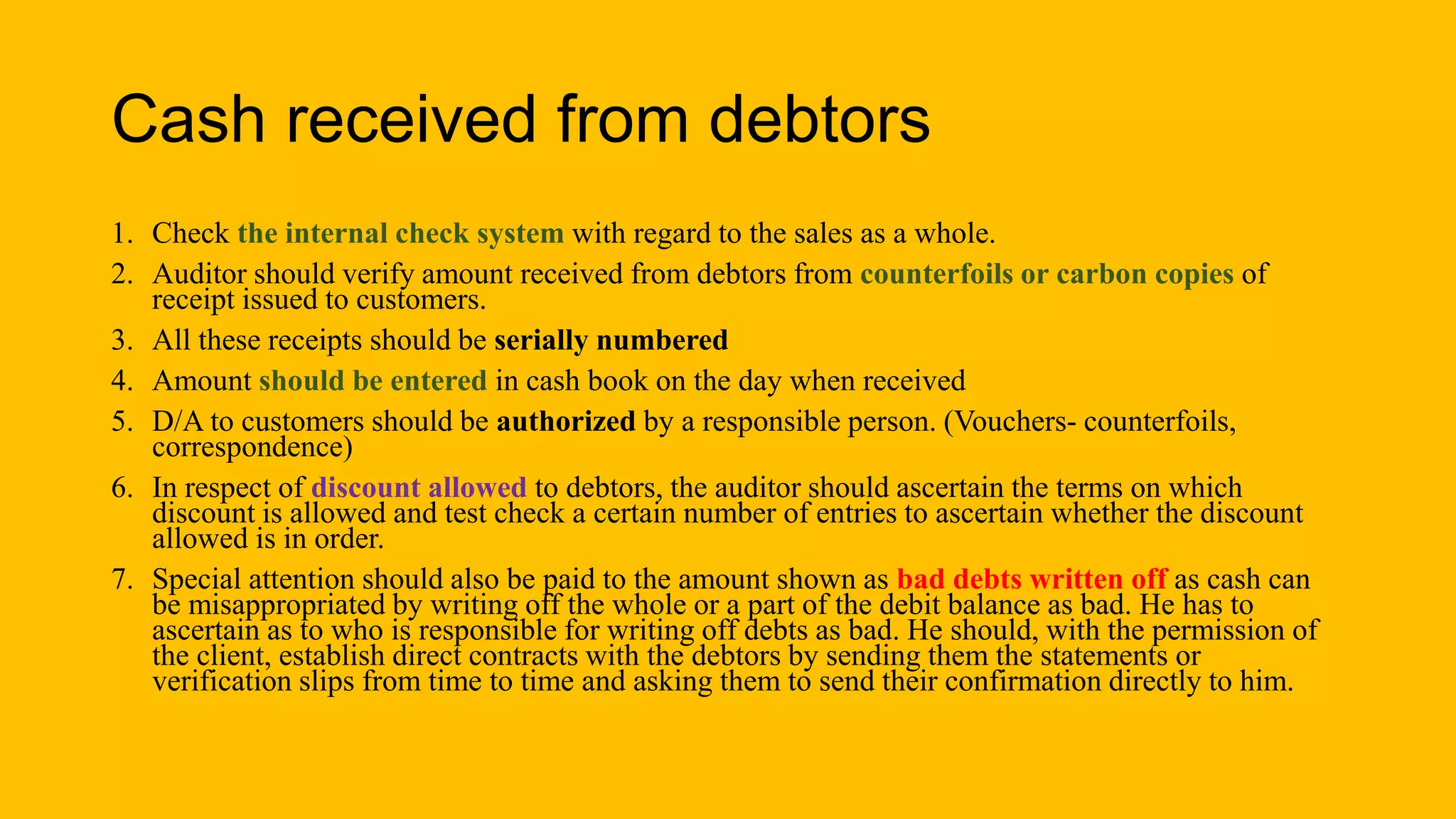 Cash received from debtors
1. Check the internal check system with regard to the sales as a whole.
2. Auditor should verify amount received from debtors from counterfoils or carbon copies of
receipt issued to customers.
3. All these receipts should be serially numbered
4. Amount should be entered in cash book on the day when received
5. D/A to customers should be authorized by a responsible person. (Vouchers- counterfoils,
correspondence)
6. In respect of discount allowed to debtors, the auditor should ascertain the terms on which
discount is allowed and test check a certain number of entries to ascertain whether the discount
allowed is in order.
7. Special attention should also be paid to the amount shown as bad debts written off as cash can
be misappropriated by writing off the whole or a part of the debit balance as bad. He has to
ascertain as to who is responsible for writing off debts as bad. He should, with the permission of
the client, establish direct contracts with the debtors by sending them the statements or
verification slips from time to time and asking them to send their confirmation directly to him.
 