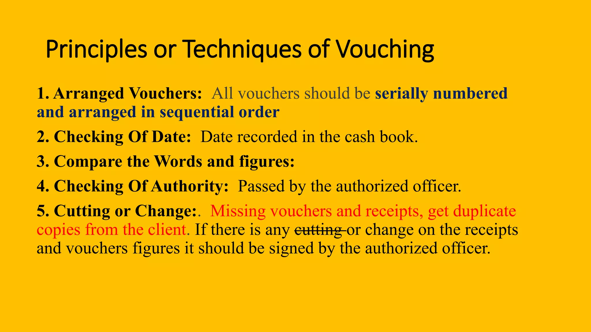 Principles or Techniques of Vouching
1. Arranged Vouchers: All vouchers should be serially numbered
and arranged in sequential order
2. Checking Of Date: Date recorded in the cash book.
3. Compare the Words and figures:
4. Checking Of Authority: Passed by the authorized officer.
5. Cutting or Change:. Missing vouchers and receipts, get duplicate
copies from the client. If there is any cutting or change on the receipts
and vouchers figures it should be signed by the authorized officer.
 