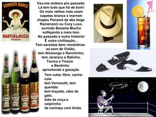 Vou-me embora pro passado
Lá tem tudo que há de bom!
Os mais velhos inda usam
sapatos branco e marrom
chapéu Panamá de aba larga
Ramenzoni ou Cury Luxo,
ouvindo Besame Mucho
solfejando a meio tom.
No passado é outra história!
É outra civilização...
Tem serestas bem românticas
ao som de Violão,
tem Alvarenga e Ranchinho,
tem Jararaca e Ratinho,
Tonico e Tinoco
e Bentinho
aprontando a gozação
Tem cuba- libre, cacha-
cola
tem Vermouth, tem
quentão
tem traçado, rabo de
galo,
leite de onça e
caipirinha
de cachaça com limão.
 