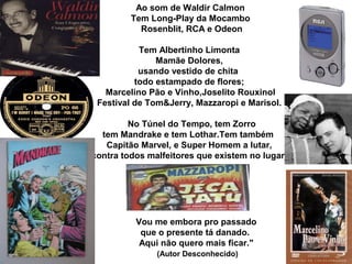 Ao som de Waldir Calmon
Tem Long-Play da Mocambo
Rosenblit, RCA e Odeon
Tem Albertinho Limonta
Mamãe Dolores,
usando vestido de chita
todo estampado de flores;
Marcelino Pão e Vinho,Joselito Rouxinol
Festival de Tom&Jerry, Mazzaropi e Marisol.
No Túnel do Tempo, tem Zorro
tem Mandrake e tem Lothar.Tem também
Capitão Marvel, e Super Homem a lutar,
contra todos malfeitores que existem no lugar.
Vou me embora pro passado
que o presente tá danado.
Aqui não quero mais ficar."
(Autor Desconhecido)
 