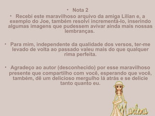 • Nota 2
• Recebi este maravilhoso arquivo da amiga Lilian e, a
exemplo do Joe, também resolvi incrementá-lo, inserindo
algumas imagens que pudessem avivar ainda mais nossas
lembranças.
• Para mim, independente da qualidade dos versos, ter-me
levado de volta ao passado valeu mais do que qualquer
rima perfeita.
• Agradeço ao autor (desconhecido) por esse maravilhoso
presente que compartilho com você, esperando que você,
também, dê um delicioso mergulho lá atrás e se delicie
tanto quanto eu.
 