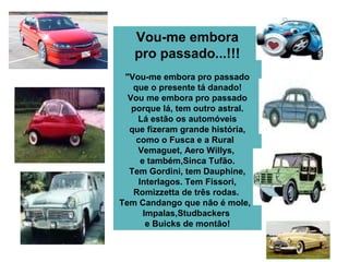 Vou-me embora
pro passado...!!!
"Vou-me embora pro passado
que o presente tá danado!
Vou me embora pro passado
porque lá, tem outro astral.
Lá estão os automóveis
que fizeram grande história,
como o Fusca e a Rural
Vemaguet, Aero Willys,
e também,Sinca Tufão.
Tem Gordini, tem Dauphine,
Interlagos. Tem Fissori,
Romizzetta de três rodas.
Tem Candango que não é mole,
Impalas,Studbackers
e Buicks de montão!
 