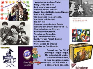  Vou dançar um bom Twist,
 Hully-Gully e Iê-iê-iê
 Lá é uma brasa, mora!
 Só você vendo, prá crer...
Jovem Guarda,Beatlemania,Hippies
Rock n´roll, Gererê...
Vou depressa ,vou correndo,
Vou botar prá derreter.
 Rin Tin Tin, 
Bonanza, Jeannie é um Gênio,
assistirei em preto e branco na TV.
 Vestirei calças de Nycron,
 Faroeste ou Durabem.
 Tecidos sanforizados,
que também eu usarei:
Buclê, Tergal, Percal, Banlon 
e ainda vou além,...
 Verei lances de anágua 
e rendas na Combinação.
Ouvirei  um " Al Di Lá"
 Dominique- Nique- Nique.
 Me fartarei de Grapette, 
curtindo meu Patinete,
 na farra dos piqueniques.
Vou calçar um Vulcabrás e...
 e passear pelo passado.
 