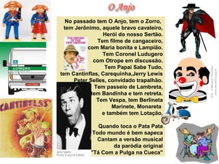 No passado tem O Anjo, tem o Zorro, 
tem Jerônimo, aquele bravo cavaleiro,
 Herói do nosso Sertão.
Tem filme de cangaceiro,
 com Maria bonita e Lampião.
 Tem Coronel Ludugero
 com Otrope em discussão.
Tem Papai Sabe Tudo,
 tem Cantinflas, Carequinha,Jerry Lewis
Peter Selles, convidado trapalhão.
 Tem passeio de Lambreta,
tem Bandinha e tem retreta.
Tem Vespa, tem Berlineta
 Marinete, Monareta 
e também tem Lotação.
 Quando toca o Pata Pata
Todo mundo é bem sapeca
 Cantam a versão musical
da paródia original
 "Tá Com a Pulga na Cueca"
 