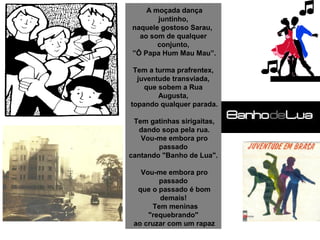  A moçada dança 
juntinho,
naquele gostoso Sarau, 
ao som de qualquer 
conjunto,
 ”Ô Papa Hum Mau Mau”.
 Tem a turma prafrentex, 
juventude transviada,
que sobem a Rua 
Augusta,
 topando qualquer parada.
 Tem gatinhas sirigaitas,
 dando sopa pela rua.
 Vou-me embora pro 
passado
cantando "Banho de Lua".
 Vou-me embora pro 
passado
 que o passado é bom 
demais!
  Tem meninas 
"requebrando"
 ao cruzar com um rapaz
 