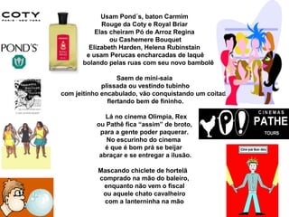 Usam Pond´s, baton Carmim
Rouge da Coty e Royal Briar
Elas cheiram Pó de Arroz Regina
ou Cashemere Bouquet
Elizabeth Harden, Helena Rubinstain
e usam Perucas encharcadas de laquê
rebolando pelas ruas com seu novo bambolê
Saem de mini-saia
plissada ou vestindo tubinho
com jeitinho encabulado, vão conquistando um coitado
flertando bem de fininho.
Lá no cinema Olimpia, Rex
ou Pathê fica “assim” de broto,
para a gente poder paquerar.
No escurinho do cinema
é que é bom prá se beijar
abraçar e se entregar a ilusão.
Mascando chiclete de hortelã
comprado na mão do baleiro,
enquanto não vem o fiscal
ou aquele chato cavalheiro
com a lanterninha na mão
 