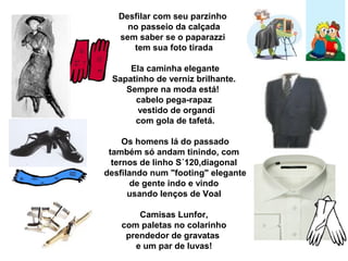 Desfilar com seu parzinho
no passeio da calçada
sem saber se o paparazzi
tem sua foto tirada
Ela caminha elegante
Sapatinho de verniz brilhante.
Sempre na moda está!
cabelo pega-rapaz
vestido de organdi
com gola de tafetá.
Os homens lá do passado
também só andam tinindo, com
ternos de linho S´120,diagonal
desfilando num "footing" elegante
de gente indo e vindo
usando lenços de Voal
Camisas Lunfor,
com paletas no colarinho
prendedor de gravatas
e um par de luvas!
 