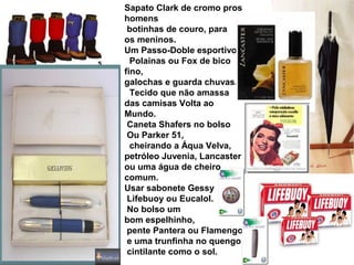 Sapato Clark de cromo pros
homens
botinhas de couro, para
os meninos.
Um Passo-Doble esportivo
Polainas ou Fox de bico
fino,
galochas e guarda chuvas.
Tecido que não amassa
das camisas Volta ao
Mundo.
Caneta Shafers no bolso
Ou Parker 51,
cheirando a Áqua Velva,
petróleo Juvenia, Lancaster
ou uma água de cheiro
comum.
Usar sabonete Gessy
Lifebuoy ou Eucalol.
No bolso um
bom espelhinho,
pente Pantera ou Flamengo
e uma trunfinha no quengo
cintilante como o sol.
 