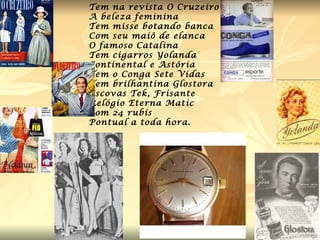 Tem na revista O Cruzeiro  A beleza feminina Tem misse botando banca Com seu maiô de elanca O famoso Catalina Tem cigarros Yolanda Continental e Astória Tem o Conga Sete Vidas Tem brilhantina Glostora Escovas Tek, Frisante Relógio Eterna Matic Com 24 rubis Pontual a toda hora. 