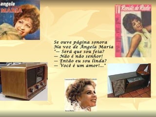 Se ouve página sonora  Na voz de Ângela Maria "— Será que sou feia? — Não é não senhor! — Então eu sou linda? — Você é um amor!..." 