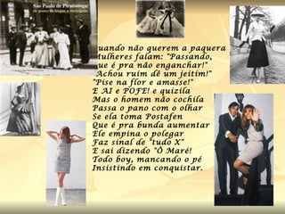 Quando não querem a paquera Mulheres falam: "Passando, Que é pra não enganchar!" "Achou ruim dê um jeitim!" "Pise na flor e amasse!" E AI e POFE! e quizila Mas o homem não cochila Passa o pano com o olhar Se ela toma Postafen Que é pra bunda aumentar Ele empina o polegar Faz sinal de "tudo X" E sai dizendo "Ô Maré! Todo boy, mancando o pé Insistindo em conquistar.  
