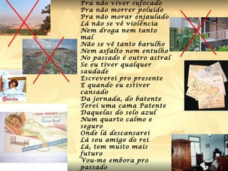 Vou-me embora pro passado Pra não viver sufocado Pra não morrer poluído Pra não morar enjaulado Lá não se vê violência Nem droga nem tanto mal Não se vê tanto barulho Nem asfalto nem entulho No passado é outro astral Se eu tiver qualquer saudade Escreverei pro presente E quando eu estiver cansado Da jornada, do batente Terei uma cama Patente Daquelas do selo azul Num quarto calmo e seguro Onde lá descansarei Lá sou amigo do rei Lá, tem muito mais futuro Vou-me embora pro passado   