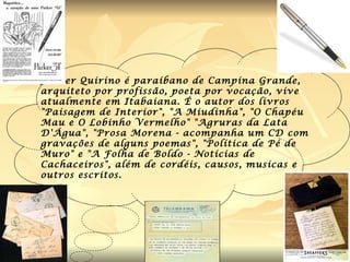 Jessier Quirino  é paraibano de Campina Grande, arquiteto por profissão, poeta por vocação, vive atualmente em Itabaiana. É o autor dos livros "Paisagem de Interior", "A Miudinha", "O Chapéu Mau e O Lobinho Vermelho" "Agruras da Lata D'Água", "Prosa Morena - acompanha um CD com gravações de alguns poemas", "Política de Pé de Muro" e "A Folha de Boldo - Notícias de Cachaceiros", além de cordéis, causos, musicas e outros escritos.   