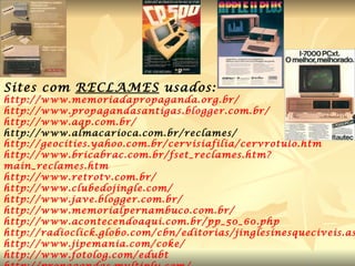 Sites com  RECLAMES  usados:  http://www.memoriadapropaganda.org.br/ http://www.propagandasantigas.blogger.com.br/ http://www.aqp.com.br/ http://www.almacarioca.com.br/reclames/ http://geocities.yahoo.com.br/cervisiafilia/cervrotulo.htm http://www.bricabrac.com.br/fset_reclames.htm ? main_reclames.htm http://www.retrotv.com.br/ http://www.clubedojingle.com/ http://www.jave.blogger.com.br/ http://www.memorialpernambuco.com.br/ http://www.acontecendoaqui.com.br/pp_50_60 .php http://radioclick.globo.com/cbn/editorias/jinglesinesqueciveis.asp http://www.jipemania.com/coke/ http://www.fotolog.com/edubt http://propagandas.multiply.com/ http://www.releituras.com/jessierq_menu.asp 