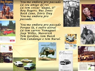 Vou-me embora pro passado Lá sou amigo do rei Lá tem coisas "daqui, ó!" Roy Rogers, Buc Jones Rock Lane, Dóris Day Vou-me embora pro passado. Vou-me embora pro passado Porque lá, é outro astral Lá tem carros Vemaguet Jeep Willes, Maverick Tem Gordine, tem Buick Tem Candango e tem Rural. 
