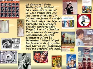 Lá dançarei Twist Hully-Gully, Iê-iê-iê Lá é uma brasa mora! Só você vendo pra crê Assistirei Rim Tin Tin Ou mesmo Jinne é um Gênio Vestirei calças de Nycron Faroeste ou Durabem Tecidos sanforizados Tergal, Percal e Banlon Verei lances de anágua Combinação, califon Escutarei Al Di Lá Dominiqui Niqui Niqui Me fartarei de Grapette Nas farras dos piqueniques Vou-me embora pro passado. 
