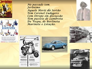 No passado tem Jerônimo  Aquele Herói  do  Sertão Tem Coronel Ludugero Com Otrope em discussão Tem passeio de Lambreta De Vespa, de Berlineta Marinete e Lotação. 