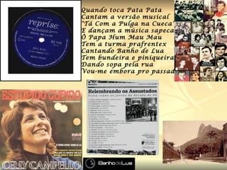 Quando toca Pata Pata Cantam a versão musical "Tá Com a Pulga na Cueca" E dançam a música sapeca Ô Papa Hum Mau Mau Tem a turma prafrentex Cantando Banho de Lua Tem bundeira e piniqueira  Dando sopa pela rua Vou-me embora pro passado . 