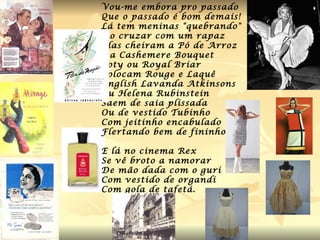 Vou-me embora pro passado Que o passado é bom demais! Lá tem meninas "quebrando" Ao cruzar com um rapaz Elas cheiram a Pó de Arroz Da Cashemere Bouquet Coty ou Royal Briar Colocam Rouge e Laquê English Lavanda Atkinsons Ou Helena Rubinstein Saem de saia plissada Ou de vestido Tubinho Com jeitinho encabulado Flertando bem de fininho. E lá no cinema Rex Se vê broto a namorar De mão dada com o guri Com vestido de organdi Com gola de tafetá. 