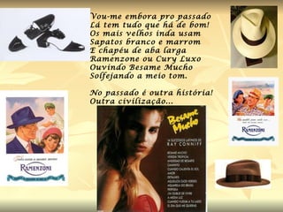 Vou-me embora pro passado  Lá tem tudo que há de bom! Os mais velhos inda usam  Sapatos branco e marrom  E chapéu de aba larga Ramenzone ou Cury Luxo Ouvindo Besame Mucho Solfejando a meio tom. No passado é outra história! Outra civilização... 