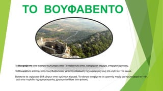 ΤΟ ΒΟΥΦΑΒΕΝΤΟ
Το Βουφαβέντο είναι κάστρο της Κύπρου στον Πενταδάκτυλο στην, κατεχόμενη σήμερα, επαρχία Κερύνειας.
Το Βουφαβέντο κτίστηκε από τους Βυζαντινούς μετά την εδραίωση της κυριαρχίας τους στο νησί τον 11ο αιώνα.
Βρίσκεται σε υψόμετρο 954 μέτρων στην ομώνυμη κορυφή. Το κάστρο αναφέρεται σε γραπτές πηγές για πρώτη φορά το 1191,
ενώ στην περίοδο της φραγκοκρατίας χρησιμοποιήθηκε σαν φυλακή.
 