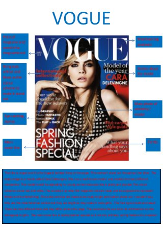 Stories about
the model
Bring reds
whites and
blues as the
colour
scheme to
make it stand
out
Masthead big
and bold
Main
cover line
Fonts
Main photo of
celebrity /
model
Price of
magazine and
month the
mag came out
Eye catching
stories
VOGUE
The title is vogue and it is the biggest boldest thing on the page. This makes it stand out throughout the other. The
main image is a model called Cara Delevingne. She is a a well-known model and models for many different
companies. This model would be appealing to young women because she is pretty and popular.The colour
scheme is blue red and white. I have looked up what the magazine colours mean and its supposed to represent
Britain and the British flag .The white red blue are made to be really bright and made it stand out. I wouldn’t say
they are the most feminine colours but they are bright so they make it more girlie The font type is bold and sleek.
There are two different fonts and they differ around the page. The coverlines have a lot to do with fashion so this
will appeal to girls . The main cover line is spring fashion special so it not any ordinary spring fashion it’s a special.
 