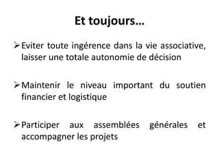 Et toujours…
Eviter toute ingérence dans la vie associative,
laisser une totale autonomie de décision
Maintenir le niveau important du soutien
financier et logistique
Participer aux assemblées générales et
accompagner les projets
 