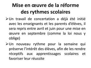 Mise en œuvre de la réforme
des rythmes scolaires
Un travail de concertation a déjà été initié
avec les enseignants et les parents d’élèves, il
sera repris entre avril et juin pour une mise en
œuvre en septembre (comme la loi nous y
oblige)
Un nouveau rythme pour la semaine qui
préserve l’intérêt des élèves, afin de les rendre
réceptifs aux apprentissages scolaires et
favoriser leur réussite
 