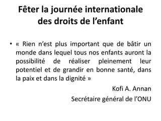 Fêter la journée internationale
des droits de l’enfant
• « Rien n’est plus important que de bâtir un
monde dans lequel tous nos enfants auront la
possibilité de réaliser pleinement leur
potentiel et de grandir en bonne santé, dans
la paix et dans la dignité »
Kofi A. Annan
Secrétaire général de l’ONU
 